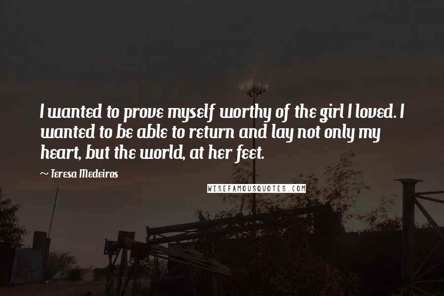 Teresa Medeiros Quotes: I wanted to prove myself worthy of the girl I loved. I wanted to be able to return and lay not only my heart, but the world, at her feet.