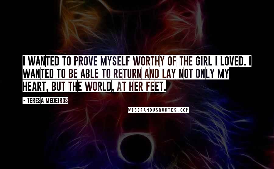 Teresa Medeiros Quotes: I wanted to prove myself worthy of the girl I loved. I wanted to be able to return and lay not only my heart, but the world, at her feet.