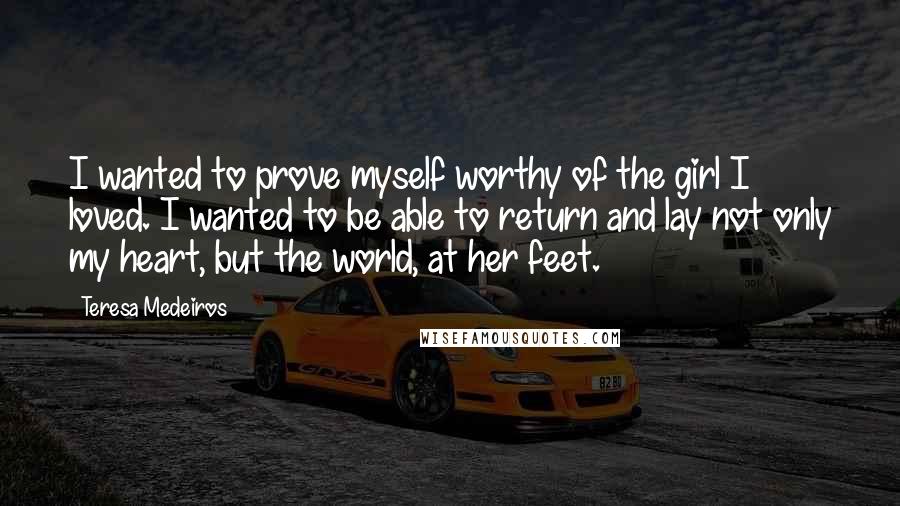 Teresa Medeiros Quotes: I wanted to prove myself worthy of the girl I loved. I wanted to be able to return and lay not only my heart, but the world, at her feet.