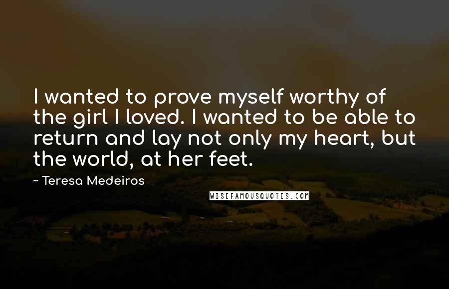 Teresa Medeiros Quotes: I wanted to prove myself worthy of the girl I loved. I wanted to be able to return and lay not only my heart, but the world, at her feet.