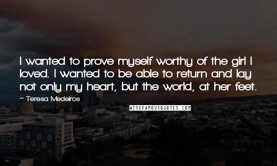 Teresa Medeiros Quotes: I wanted to prove myself worthy of the girl I loved. I wanted to be able to return and lay not only my heart, but the world, at her feet.