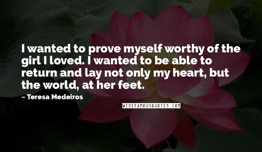 Teresa Medeiros Quotes: I wanted to prove myself worthy of the girl I loved. I wanted to be able to return and lay not only my heart, but the world, at her feet.