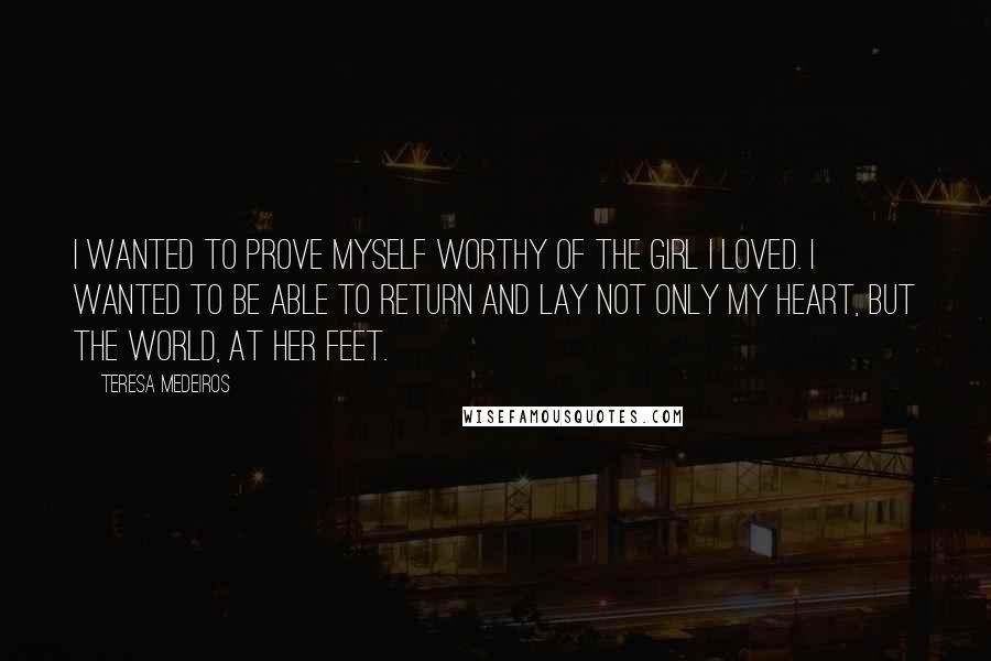 Teresa Medeiros Quotes: I wanted to prove myself worthy of the girl I loved. I wanted to be able to return and lay not only my heart, but the world, at her feet.