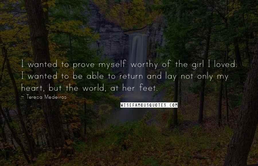 Teresa Medeiros Quotes: I wanted to prove myself worthy of the girl I loved. I wanted to be able to return and lay not only my heart, but the world, at her feet.