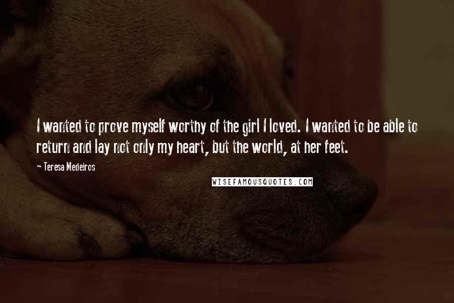 Teresa Medeiros Quotes: I wanted to prove myself worthy of the girl I loved. I wanted to be able to return and lay not only my heart, but the world, at her feet.