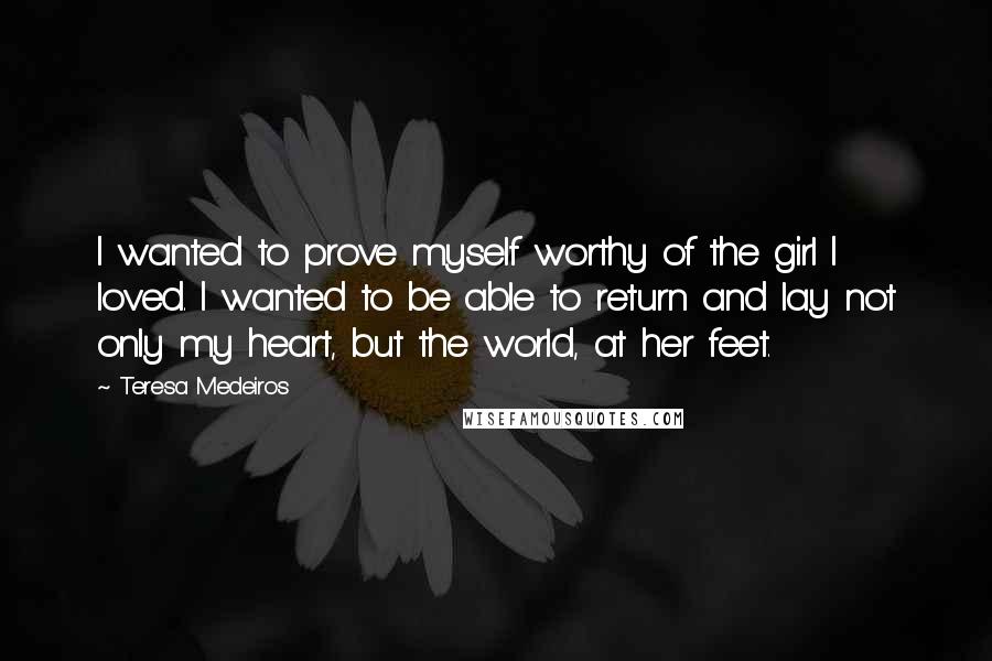 Teresa Medeiros Quotes: I wanted to prove myself worthy of the girl I loved. I wanted to be able to return and lay not only my heart, but the world, at her feet.