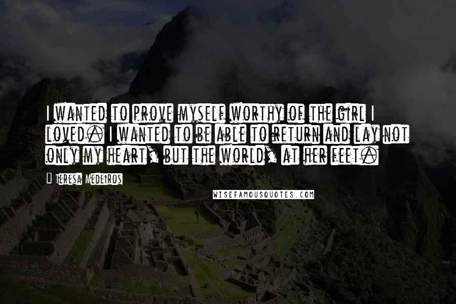 Teresa Medeiros Quotes: I wanted to prove myself worthy of the girl I loved. I wanted to be able to return and lay not only my heart, but the world, at her feet.