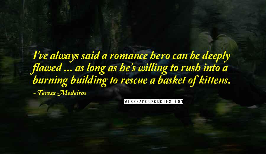 Teresa Medeiros Quotes: I've always said a romance hero can be deeply flawed ... as long as he's willing to rush into a burning building to rescue a basket of kittens.