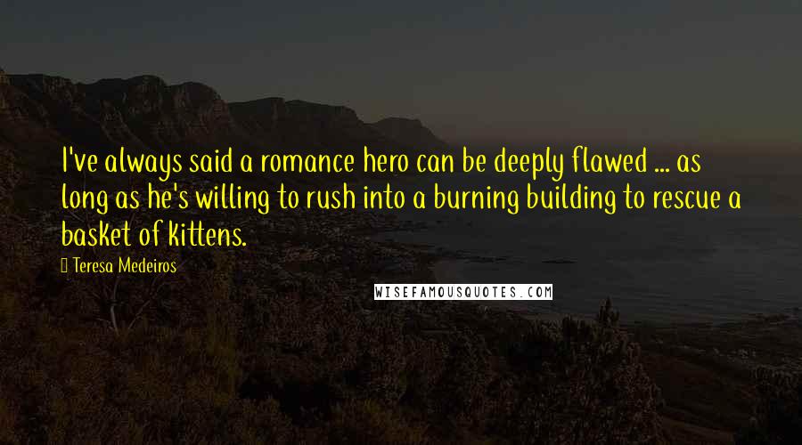 Teresa Medeiros Quotes: I've always said a romance hero can be deeply flawed ... as long as he's willing to rush into a burning building to rescue a basket of kittens.