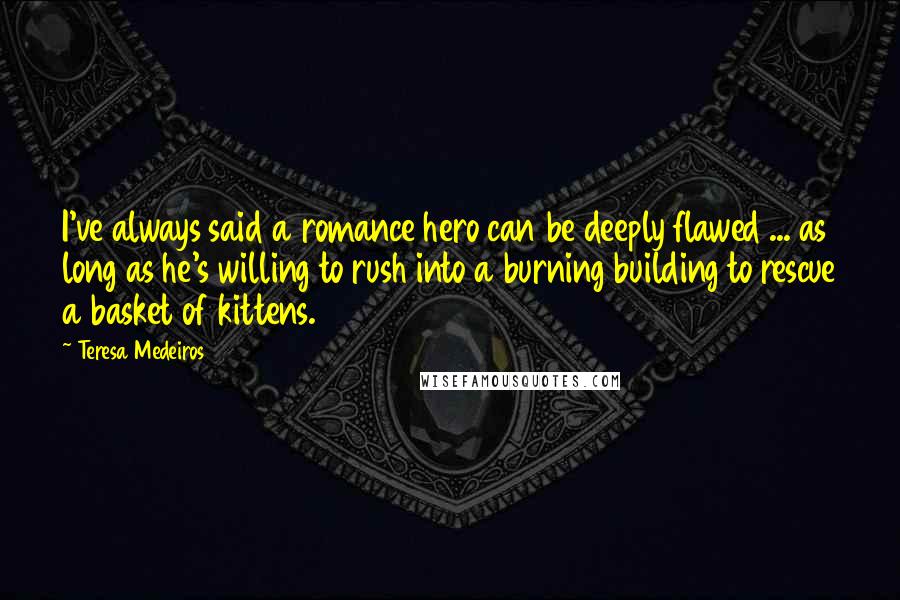 Teresa Medeiros Quotes: I've always said a romance hero can be deeply flawed ... as long as he's willing to rush into a burning building to rescue a basket of kittens.