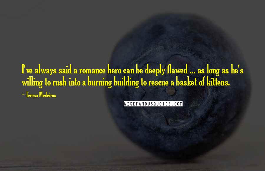 Teresa Medeiros Quotes: I've always said a romance hero can be deeply flawed ... as long as he's willing to rush into a burning building to rescue a basket of kittens.