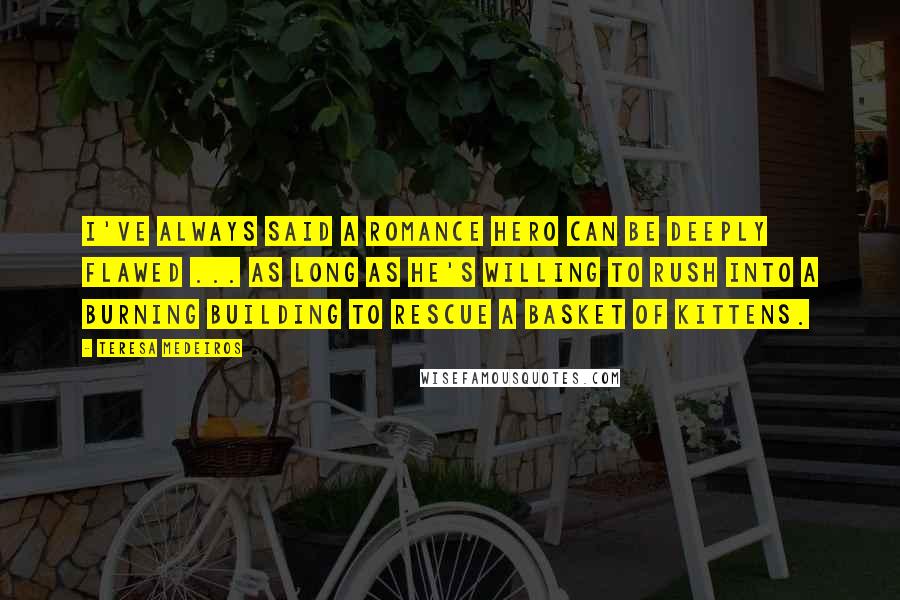 Teresa Medeiros Quotes: I've always said a romance hero can be deeply flawed ... as long as he's willing to rush into a burning building to rescue a basket of kittens.