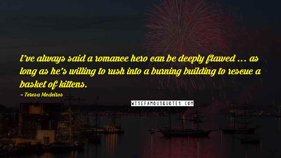 Teresa Medeiros Quotes: I've always said a romance hero can be deeply flawed ... as long as he's willing to rush into a burning building to rescue a basket of kittens.