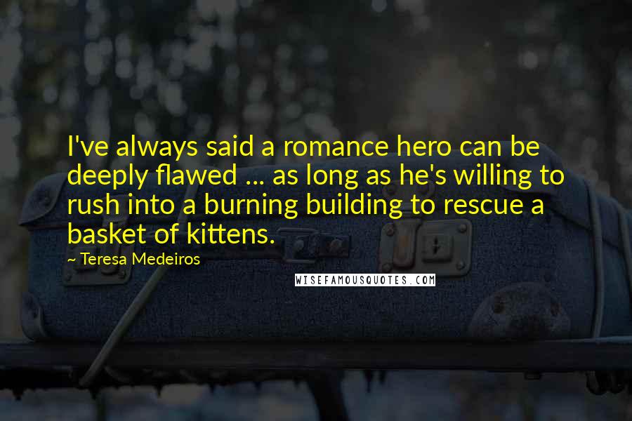 Teresa Medeiros Quotes: I've always said a romance hero can be deeply flawed ... as long as he's willing to rush into a burning building to rescue a basket of kittens.