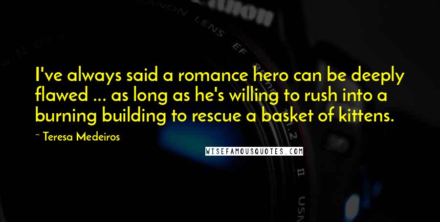 Teresa Medeiros Quotes: I've always said a romance hero can be deeply flawed ... as long as he's willing to rush into a burning building to rescue a basket of kittens.