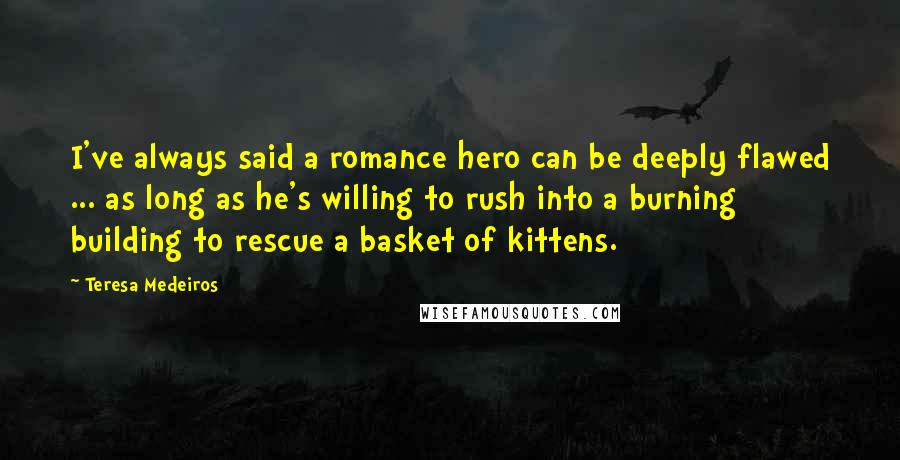 Teresa Medeiros Quotes: I've always said a romance hero can be deeply flawed ... as long as he's willing to rush into a burning building to rescue a basket of kittens.