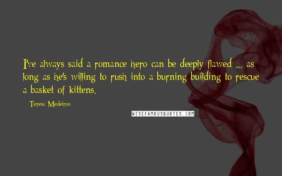 Teresa Medeiros Quotes: I've always said a romance hero can be deeply flawed ... as long as he's willing to rush into a burning building to rescue a basket of kittens.