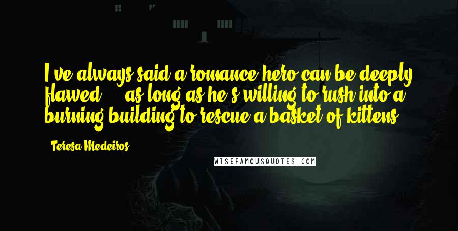 Teresa Medeiros Quotes: I've always said a romance hero can be deeply flawed ... as long as he's willing to rush into a burning building to rescue a basket of kittens.