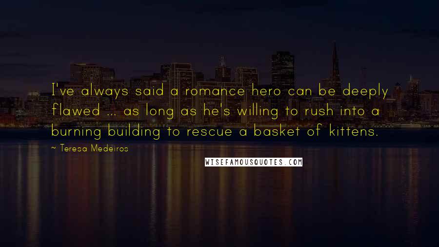 Teresa Medeiros Quotes: I've always said a romance hero can be deeply flawed ... as long as he's willing to rush into a burning building to rescue a basket of kittens.