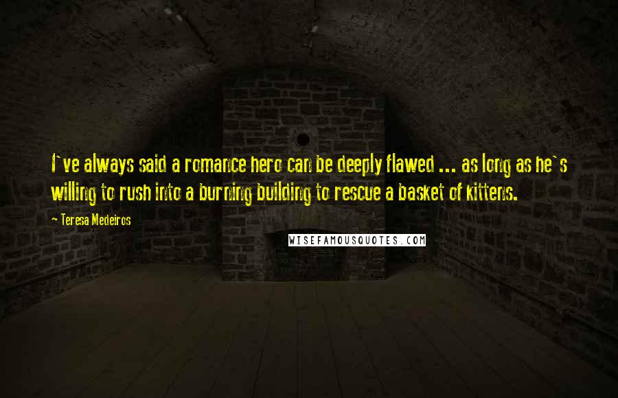 Teresa Medeiros Quotes: I've always said a romance hero can be deeply flawed ... as long as he's willing to rush into a burning building to rescue a basket of kittens.