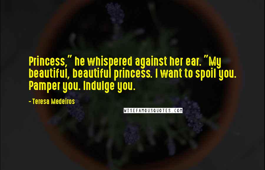 Teresa Medeiros Quotes: Princess," he whispered against her ear. "My beautiful, beautiful princess. I want to spoil you. Pamper you. Indulge you.