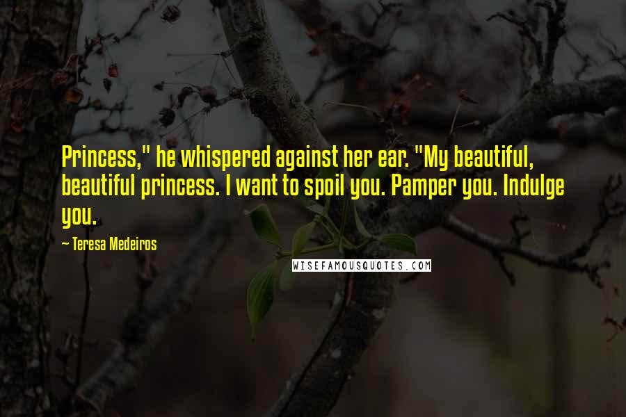 Teresa Medeiros Quotes: Princess," he whispered against her ear. "My beautiful, beautiful princess. I want to spoil you. Pamper you. Indulge you.