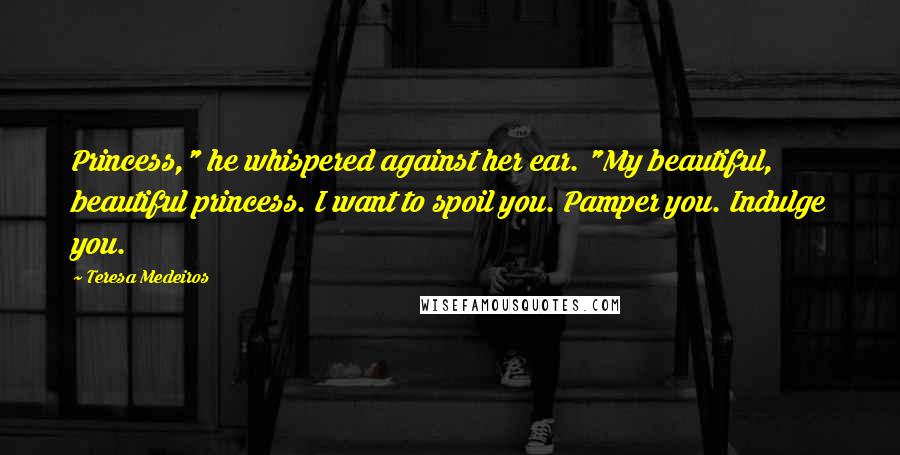 Teresa Medeiros Quotes: Princess," he whispered against her ear. "My beautiful, beautiful princess. I want to spoil you. Pamper you. Indulge you.