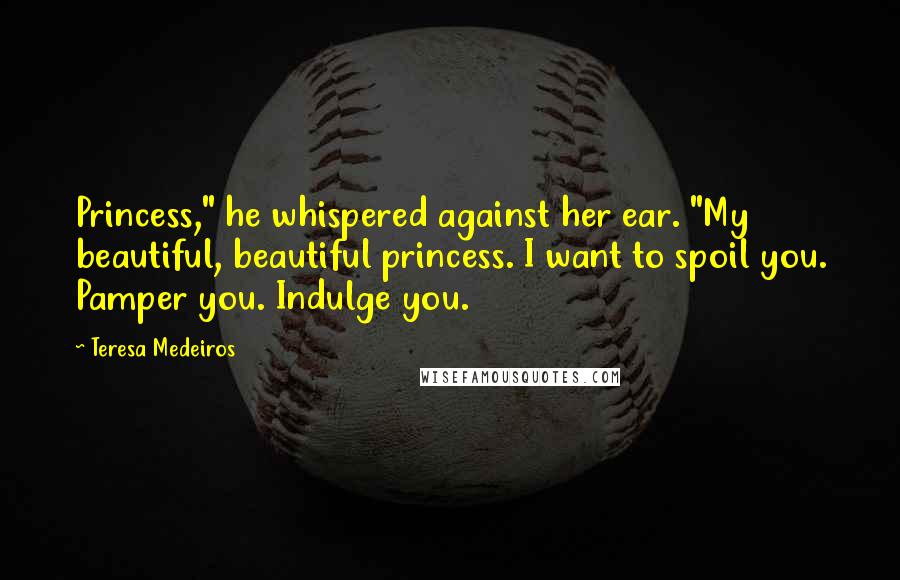 Teresa Medeiros Quotes: Princess," he whispered against her ear. "My beautiful, beautiful princess. I want to spoil you. Pamper you. Indulge you.