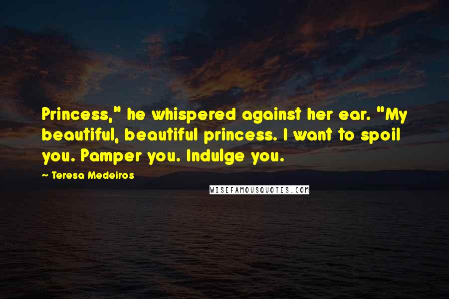 Teresa Medeiros Quotes: Princess," he whispered against her ear. "My beautiful, beautiful princess. I want to spoil you. Pamper you. Indulge you.