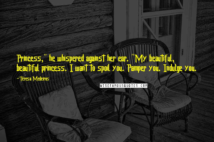 Teresa Medeiros Quotes: Princess," he whispered against her ear. "My beautiful, beautiful princess. I want to spoil you. Pamper you. Indulge you.