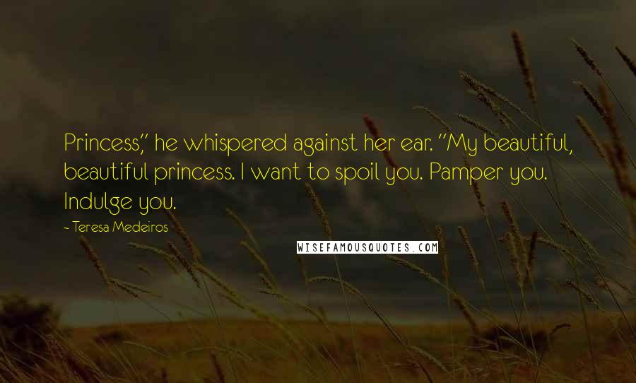 Teresa Medeiros Quotes: Princess," he whispered against her ear. "My beautiful, beautiful princess. I want to spoil you. Pamper you. Indulge you.