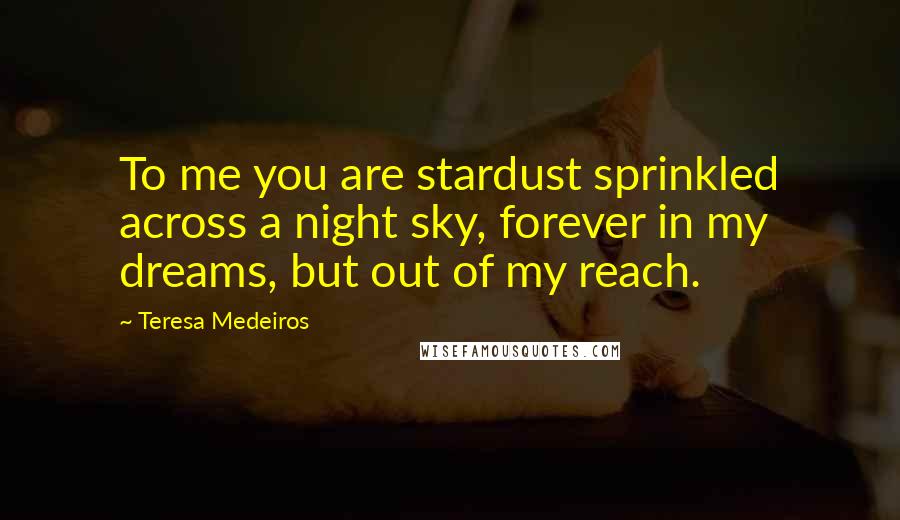 Teresa Medeiros Quotes: To me you are stardust sprinkled across a night sky, forever in my dreams, but out of my reach.