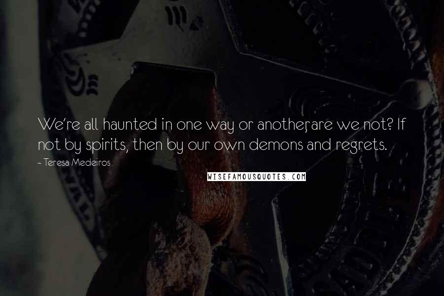 Teresa Medeiros Quotes: We're all haunted in one way or another, are we not? If not by spirits, then by our own demons and regrets.