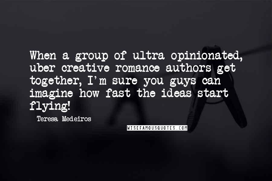 Teresa Medeiros Quotes: When a group of ultra-opinionated, uber-creative romance authors get together, I'm sure you guys can imagine how fast the ideas start flying!
