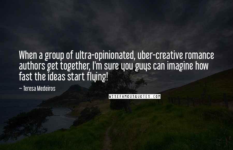 Teresa Medeiros Quotes: When a group of ultra-opinionated, uber-creative romance authors get together, I'm sure you guys can imagine how fast the ideas start flying!