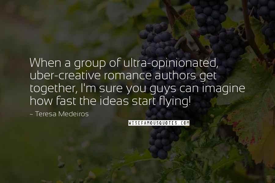 Teresa Medeiros Quotes: When a group of ultra-opinionated, uber-creative romance authors get together, I'm sure you guys can imagine how fast the ideas start flying!