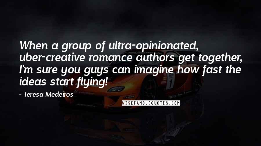 Teresa Medeiros Quotes: When a group of ultra-opinionated, uber-creative romance authors get together, I'm sure you guys can imagine how fast the ideas start flying!