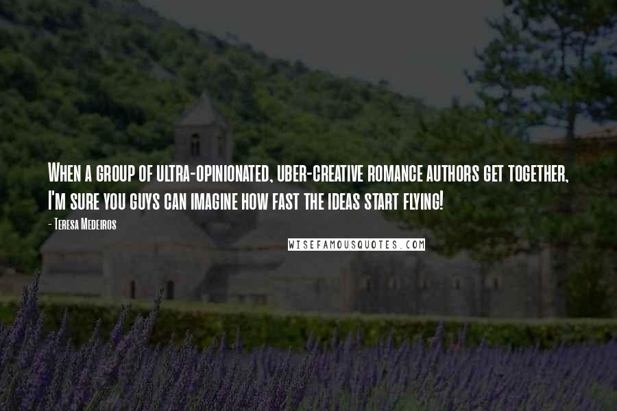 Teresa Medeiros Quotes: When a group of ultra-opinionated, uber-creative romance authors get together, I'm sure you guys can imagine how fast the ideas start flying!