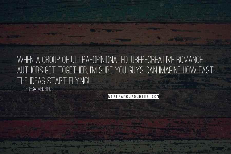 Teresa Medeiros Quotes: When a group of ultra-opinionated, uber-creative romance authors get together, I'm sure you guys can imagine how fast the ideas start flying!