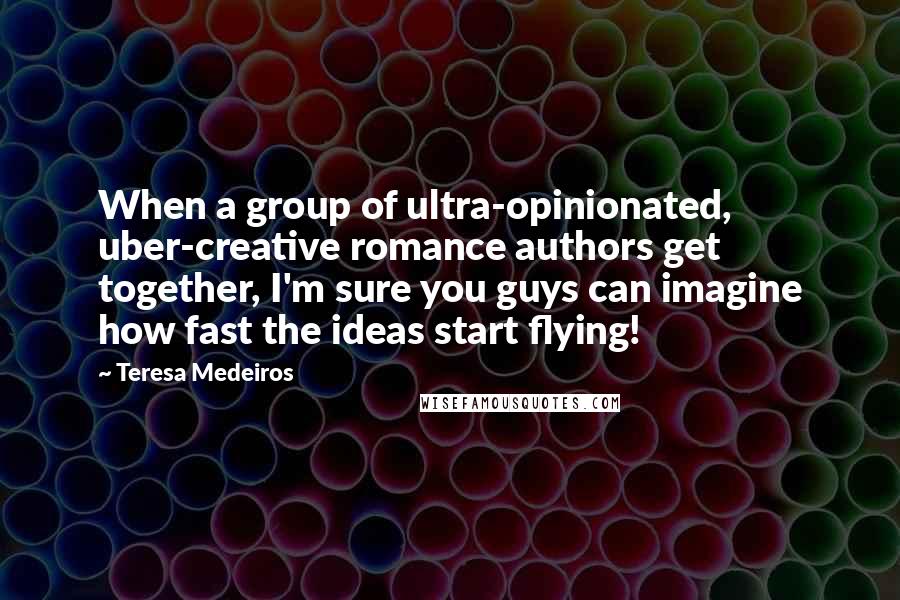 Teresa Medeiros Quotes: When a group of ultra-opinionated, uber-creative romance authors get together, I'm sure you guys can imagine how fast the ideas start flying!