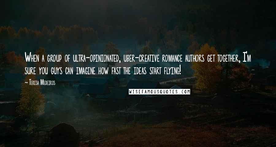 Teresa Medeiros Quotes: When a group of ultra-opinionated, uber-creative romance authors get together, I'm sure you guys can imagine how fast the ideas start flying!