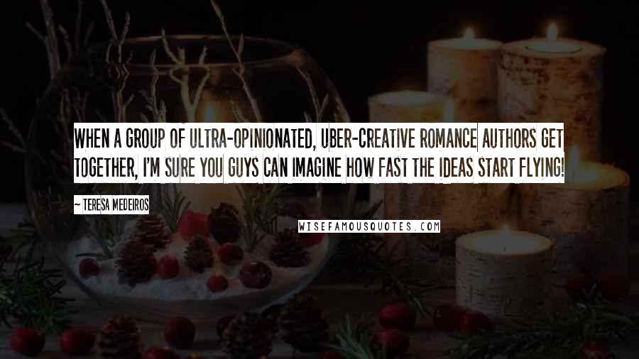 Teresa Medeiros Quotes: When a group of ultra-opinionated, uber-creative romance authors get together, I'm sure you guys can imagine how fast the ideas start flying!