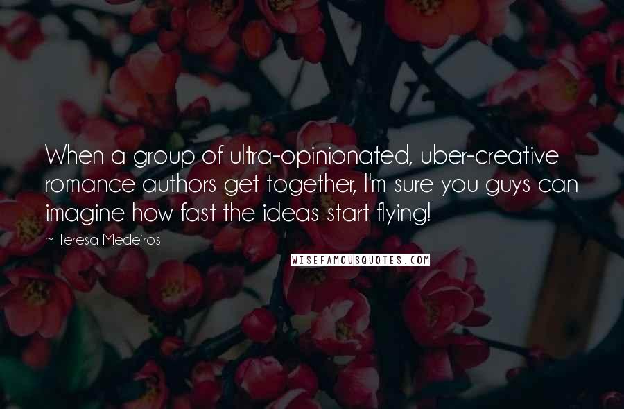 Teresa Medeiros Quotes: When a group of ultra-opinionated, uber-creative romance authors get together, I'm sure you guys can imagine how fast the ideas start flying!