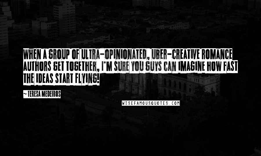 Teresa Medeiros Quotes: When a group of ultra-opinionated, uber-creative romance authors get together, I'm sure you guys can imagine how fast the ideas start flying!