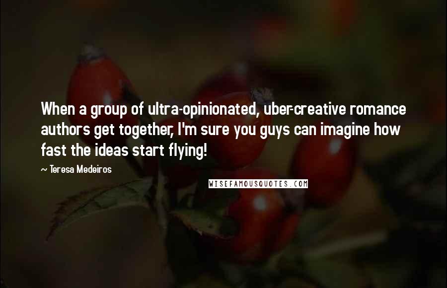 Teresa Medeiros Quotes: When a group of ultra-opinionated, uber-creative romance authors get together, I'm sure you guys can imagine how fast the ideas start flying!