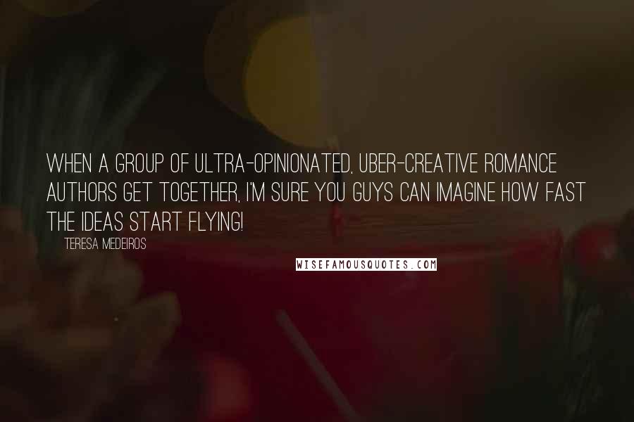 Teresa Medeiros Quotes: When a group of ultra-opinionated, uber-creative romance authors get together, I'm sure you guys can imagine how fast the ideas start flying!
