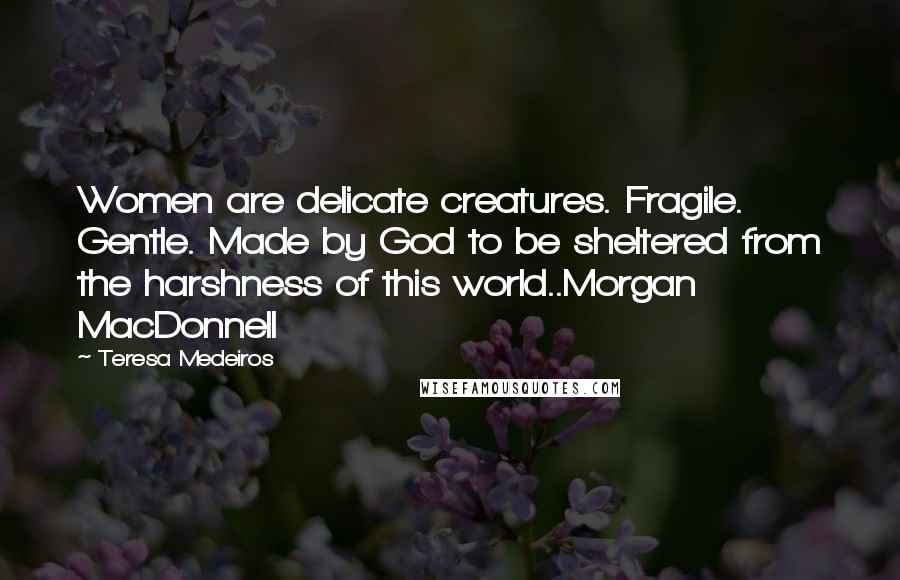 Teresa Medeiros Quotes: Women are delicate creatures. Fragile. Gentle. Made by God to be sheltered from the harshness of this world..Morgan MacDonnell