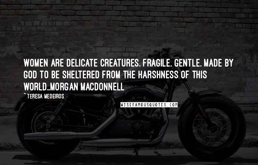 Teresa Medeiros Quotes: Women are delicate creatures. Fragile. Gentle. Made by God to be sheltered from the harshness of this world..Morgan MacDonnell
