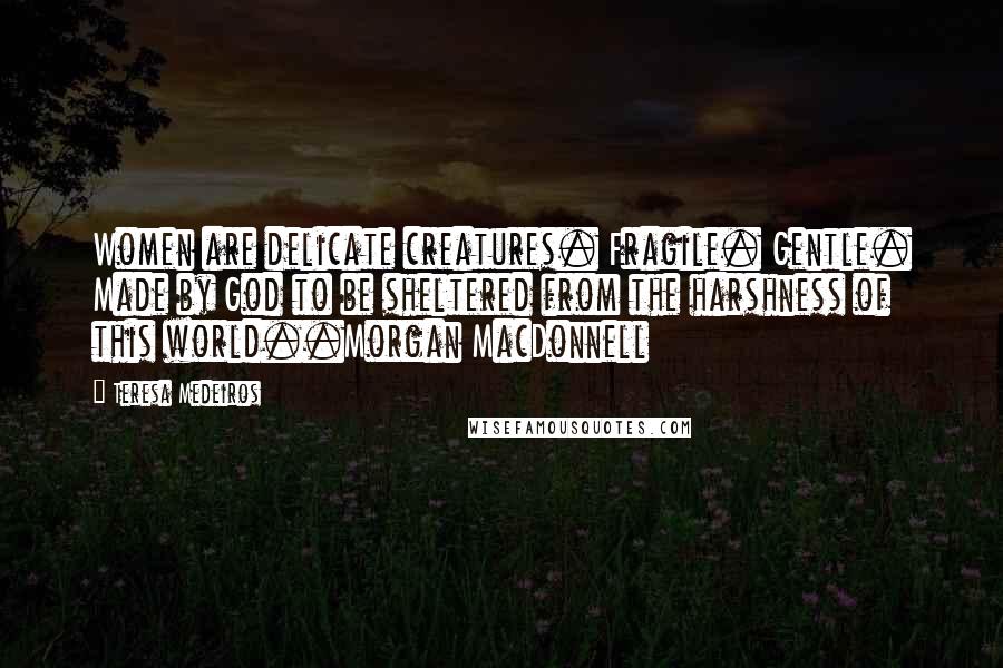 Teresa Medeiros Quotes: Women are delicate creatures. Fragile. Gentle. Made by God to be sheltered from the harshness of this world..Morgan MacDonnell