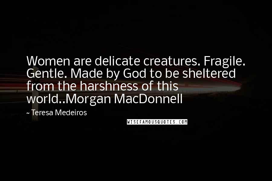 Teresa Medeiros Quotes: Women are delicate creatures. Fragile. Gentle. Made by God to be sheltered from the harshness of this world..Morgan MacDonnell